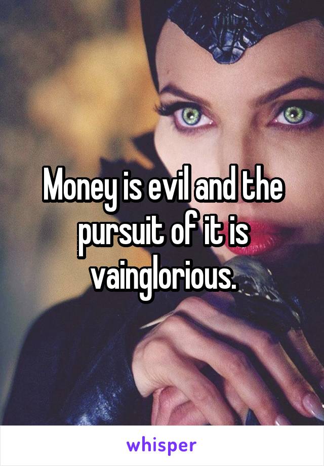 Money is evil and the pursuit of it is vainglorious.