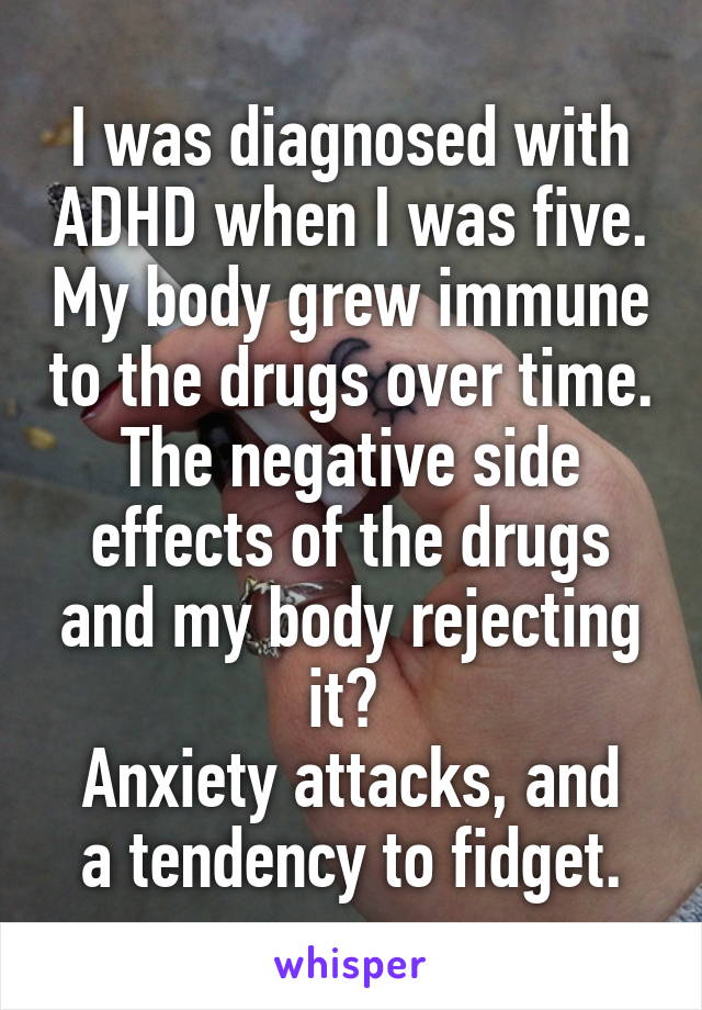 I was diagnosed with ADHD when I was five. My body grew immune to the drugs over time. The negative side effects of the drugs and my body rejecting it? 
Anxiety attacks, and a tendency to fidget.