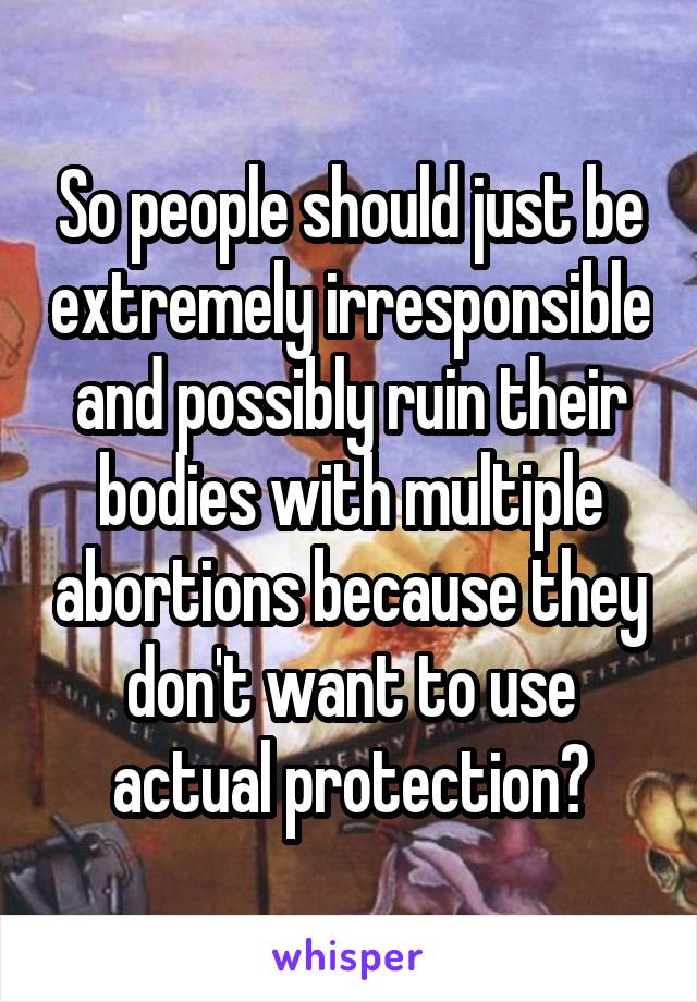 So people should just be extremely irresponsible and possibly ruin their bodies with multiple abortions because they don't want to use actual protection?