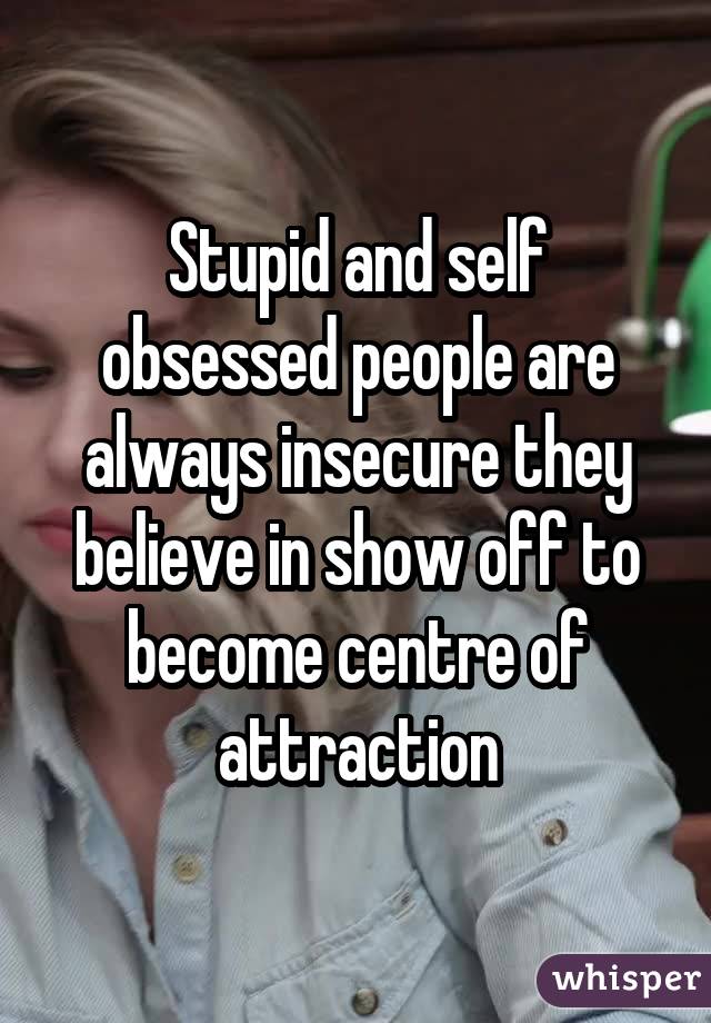 Stupid and self obsessed people are always insecure they believe in show off to become centre of attraction