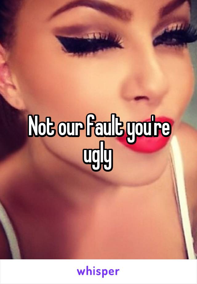Not our fault you're ugly 