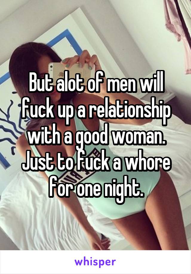 But alot of men will fuck up a relationship with a good woman. Just to fuck a whore for one night.