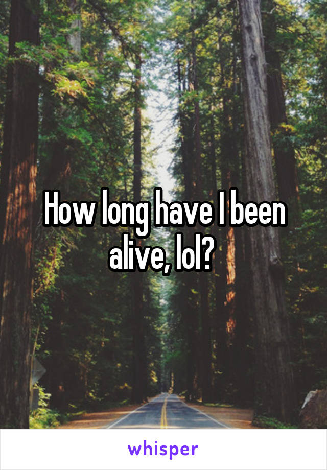 How long have I been alive, lol? 