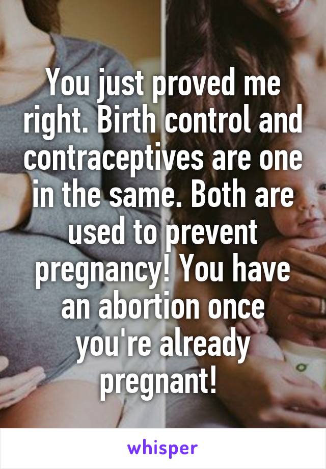 You just proved me right. Birth control and contraceptives are one in the same. Both are used to prevent pregnancy! You have an abortion once you're already pregnant! 