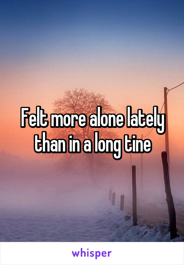 Felt more alone lately than in a long tine