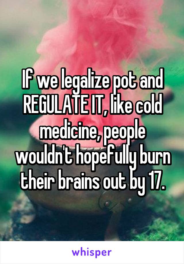 If we legalize pot and REGULATE IT, like cold medicine, people wouldn't hopefully burn their brains out by 17.