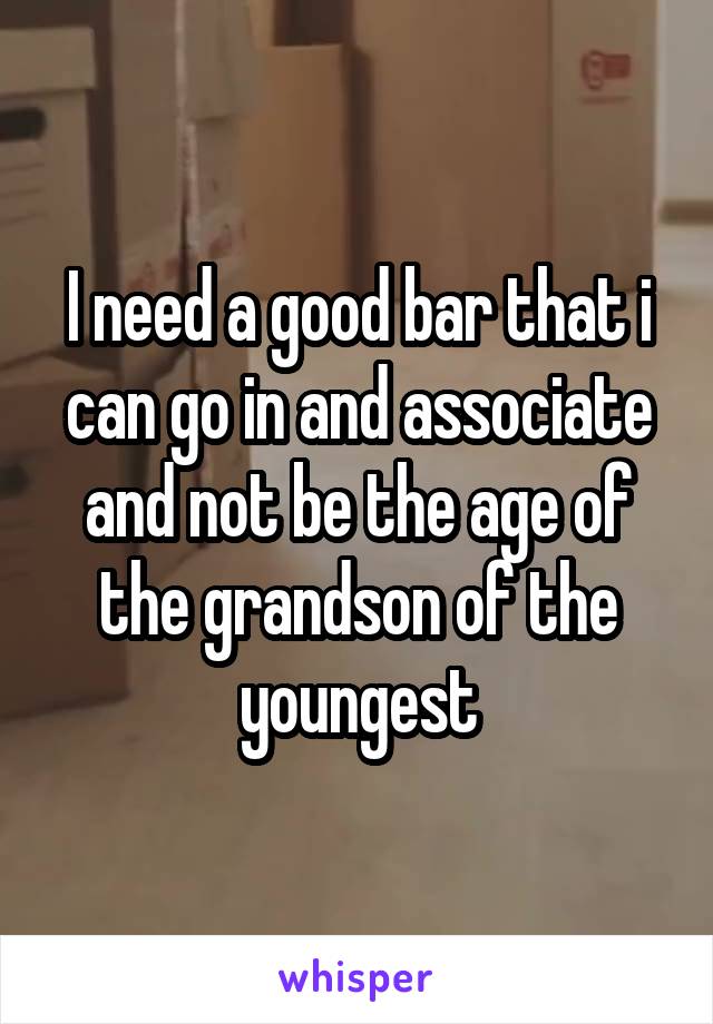 I need a good bar that i can go in and associate and not be the age of the grandson of the youngest