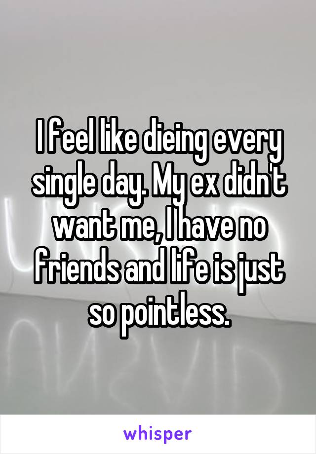 I feel like dieing every single day. My ex didn't want me, I have no friends and life is just so pointless.