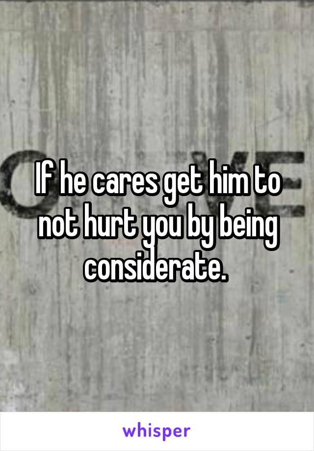 If he cares get him to not hurt you by being considerate. 