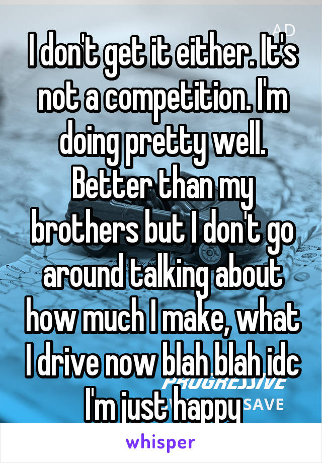 I don't get it either. It's not a competition. I'm doing pretty well. Better than my brothers but I don't go around talking about how much I make, what I drive now blah blah idc I'm just happy