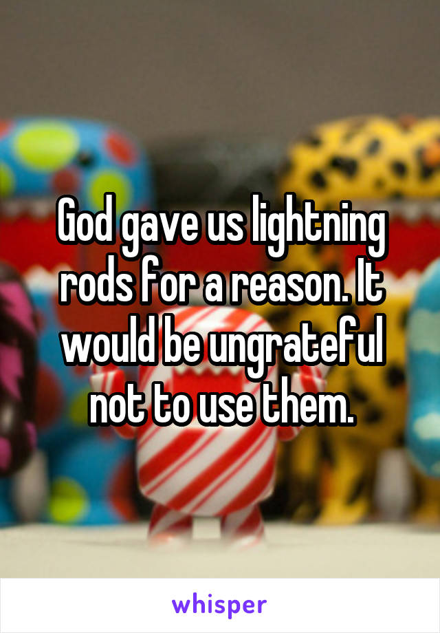 God gave us lightning rods for a reason. It would be ungrateful not to use them.