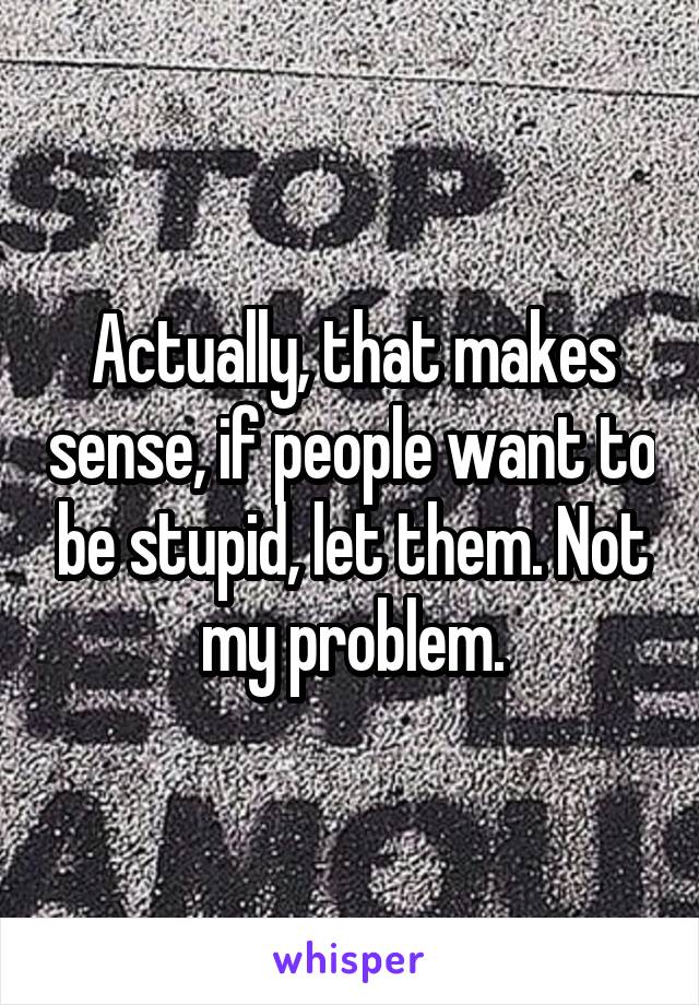 Actually, that makes sense, if people want to be stupid, let them. Not my problem.