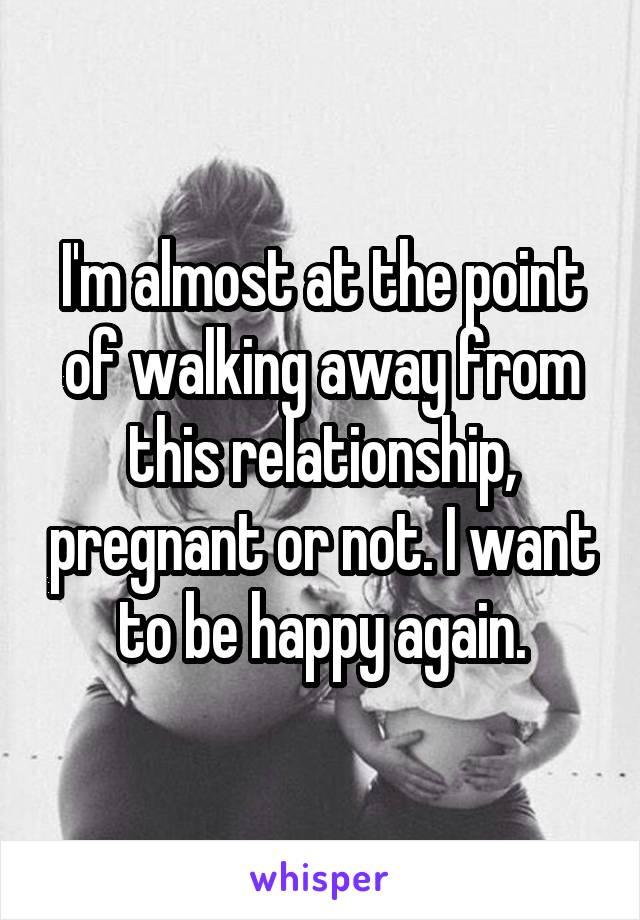 I'm almost at the point of walking away from this relationship, pregnant or not. I want to be happy again.