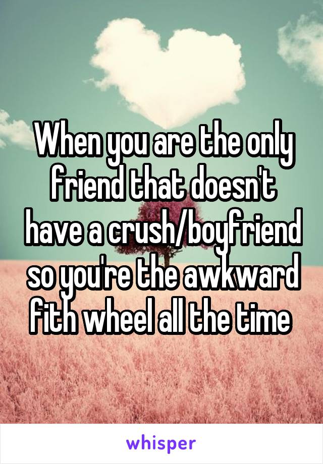 When you are the only friend that doesn't have a crush/boyfriend so you're the awkward fith wheel all the time 