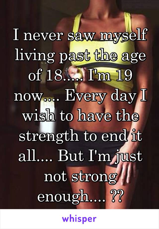 I never saw myself living past the age of 18..... I'm 19 now.... Every day I wish to have the strength to end it all.... But I'm just not strong enough.... 😧😔