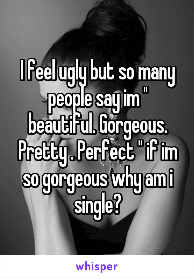 I feel ugly but so many people say im " beautiful. Gorgeous. Pretty . Perfect " if im so gorgeous why am i single?