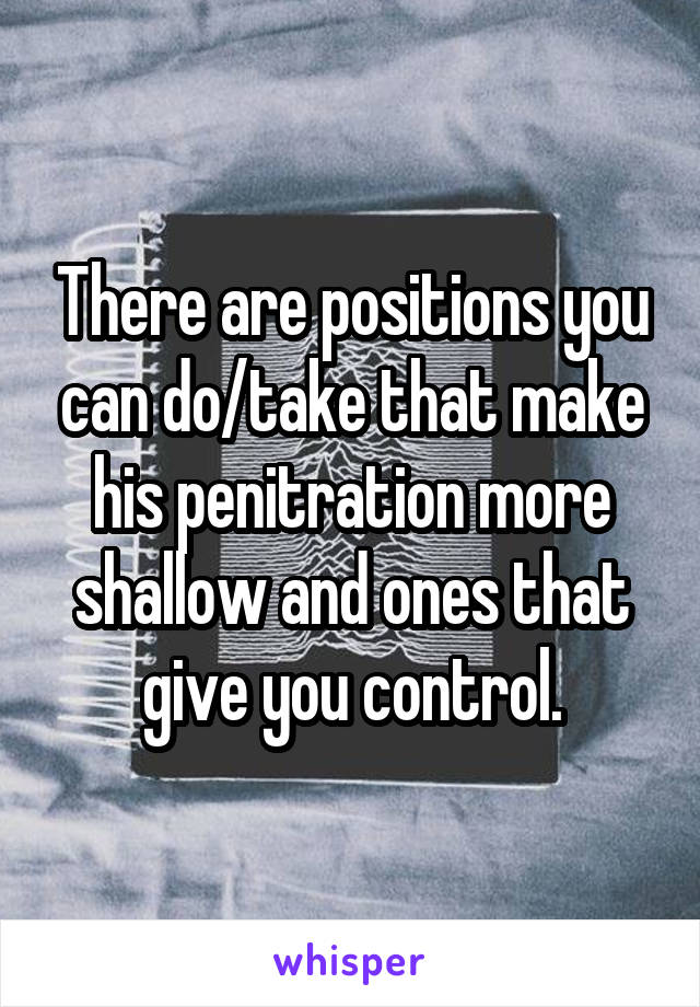 There are positions you can do/take that make his penitration more shallow and ones that give you control.
