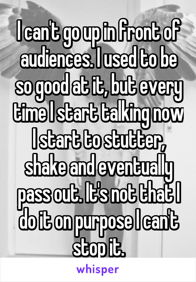 I can't go up in front of audiences. I used to be so good at it, but every time I start talking now I start to stutter, shake and eventually pass out. It's not that I do it on purpose I can't stop it.