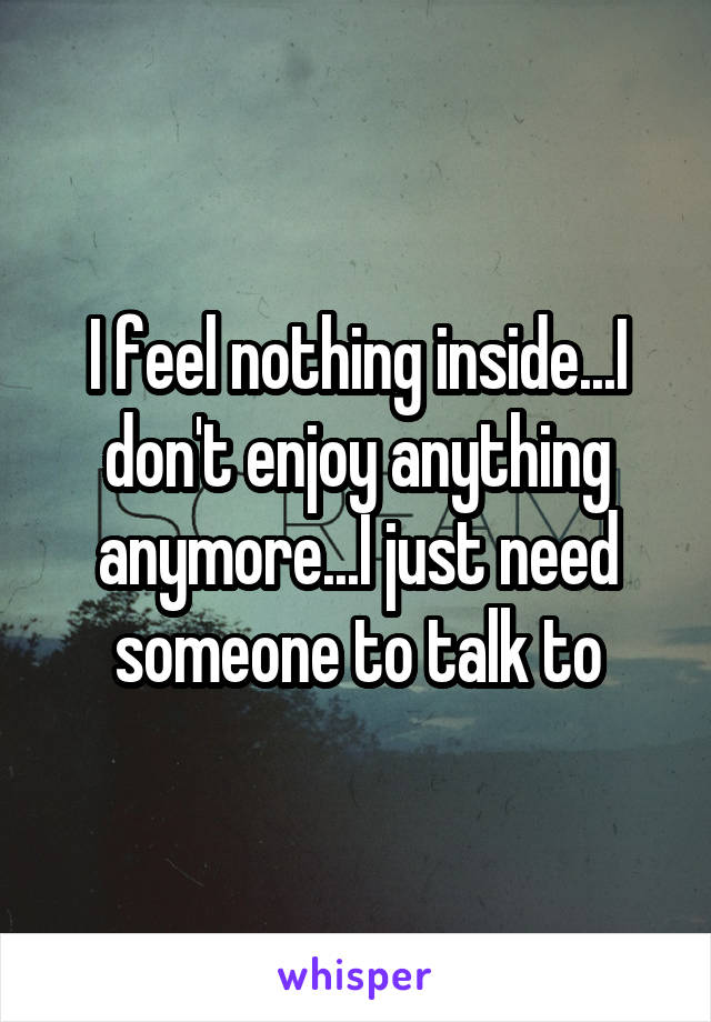 I feel nothing inside...I don't enjoy anything anymore...I just need someone to talk to