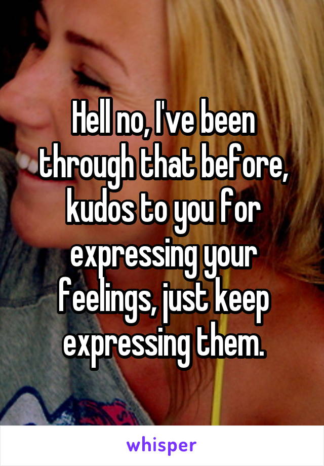 Hell no, I've been through that before, kudos to you for expressing your feelings, just keep expressing them.