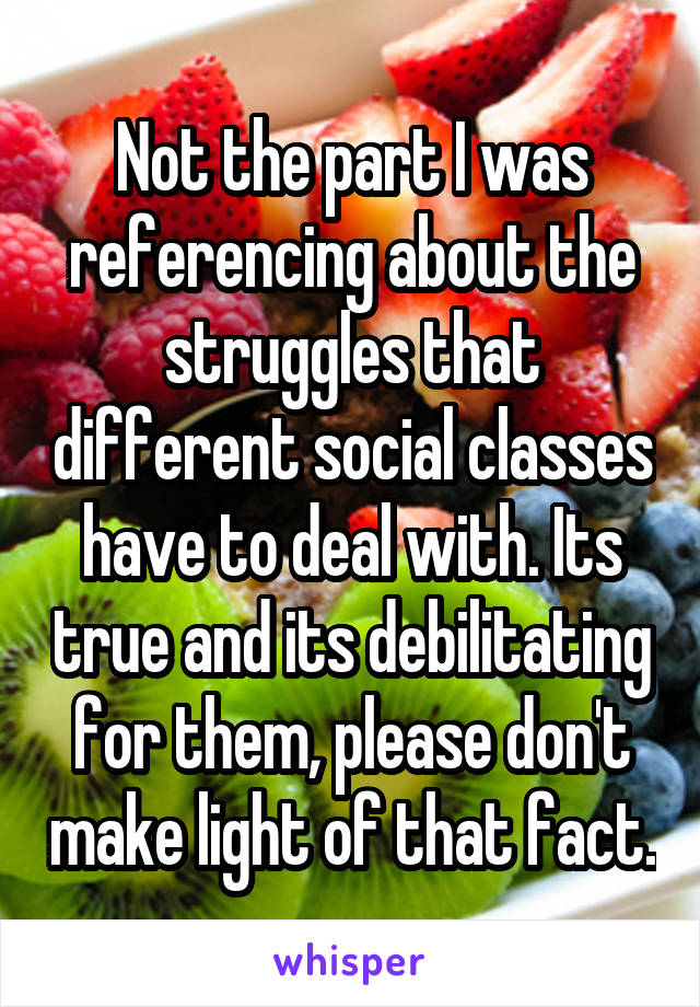 Not the part I was referencing about the struggles that different social classes have to deal with. Its true and its debilitating for them, please don't make light of that fact.