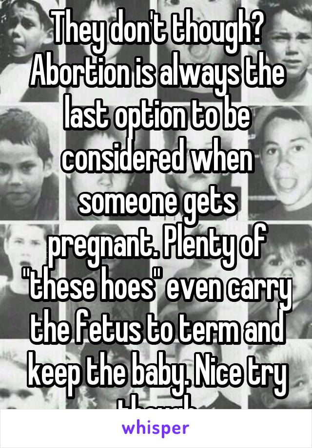 They don't though? Abortion is always the last option to be considered when someone gets pregnant. Plenty of "these hoes" even carry the fetus to term and keep the baby. Nice try though
