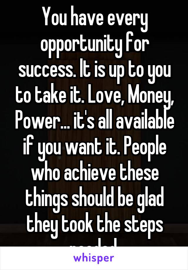 You have every opportunity for success. It is up to you to take it. Love, Money, Power... it's all available if you want it. People who achieve these things should be glad they took the steps needed.