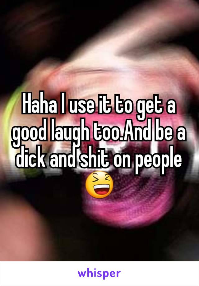 Haha I use it to get a good laugh too.And be a dick and shit on people 😆