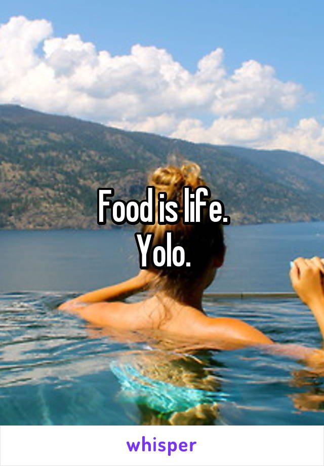 Food is life.
Yolo.