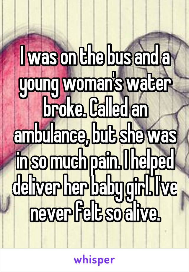 I was on the bus and a young woman's water broke. Called an ambulance, but she was in so much pain. I helped deliver her baby girl. I've never felt so alive.