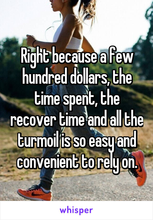 Right because a few hundred dollars, the time spent, the recover time and all the turmoil is so easy and convenient to rely on.