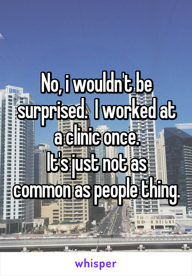 No, i wouldn't be surprised.  I worked at a clinic once.
It's just not as common as people thing.