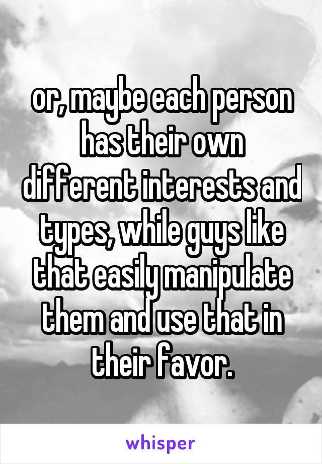 or, maybe each person has their own different interests and types, while guys like that easily manipulate them and use that in their favor.