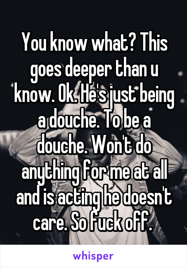 You know what? This goes deeper than u know. Ok. He's just being a douche. To be a douche. Won't do anything for me at all and is acting he doesn't care. So fuck off. 