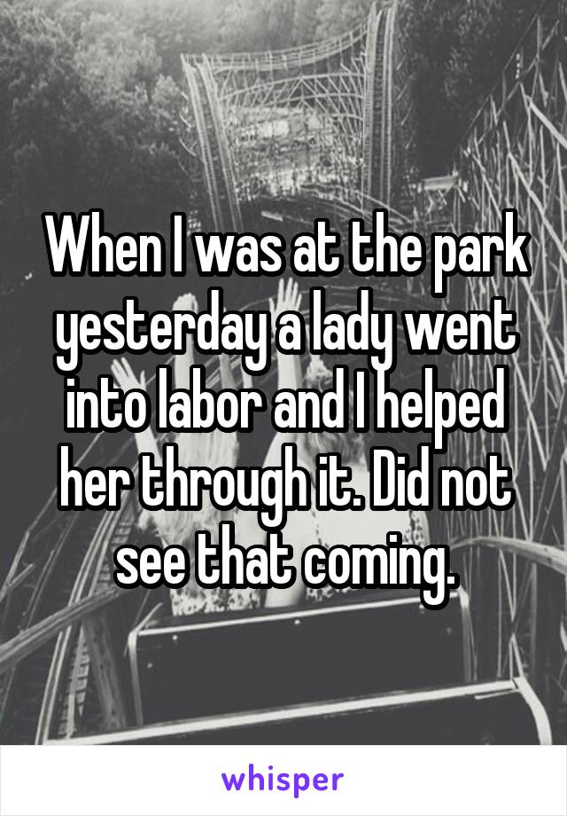 When I was at the park yesterday a lady went into labor and I helped her through it. Did not see that coming.