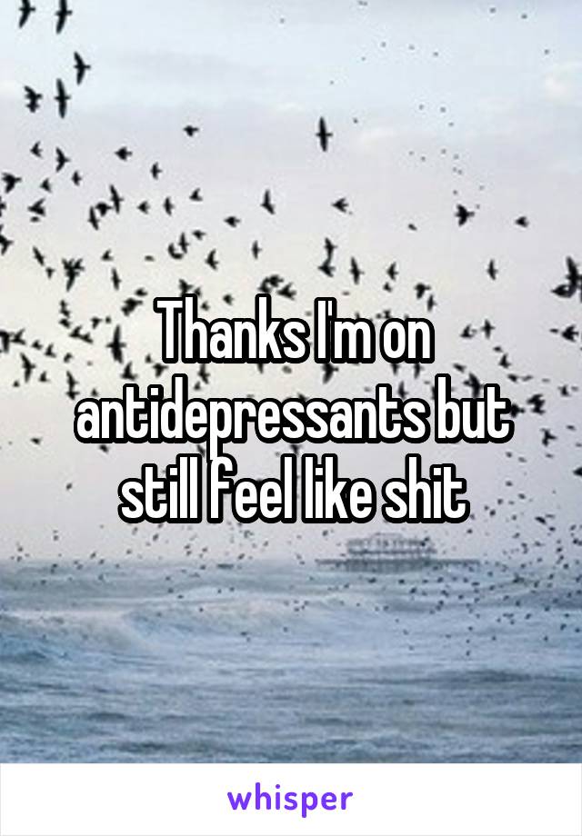 Thanks I'm on antidepressants but still feel like shit