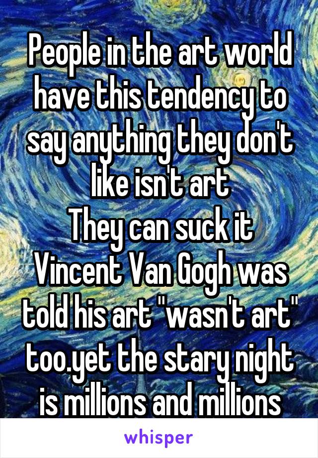 People in the art world have this tendency to say anything they don't like isn't art
They can suck it
Vincent Van Gogh was told his art "wasn't art" too.yet the stary night is millions and millions