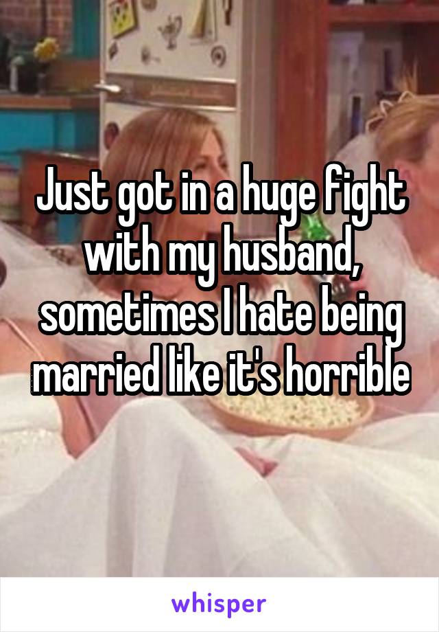 Just got in a huge fight with my husband, sometimes I hate being married like it's horrible 