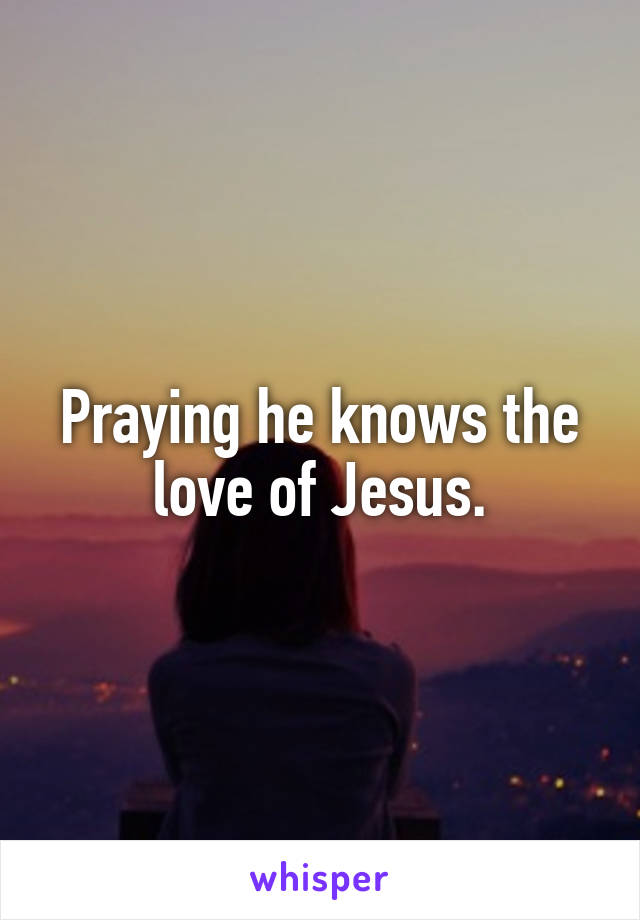 Praying he knows the love of Jesus.