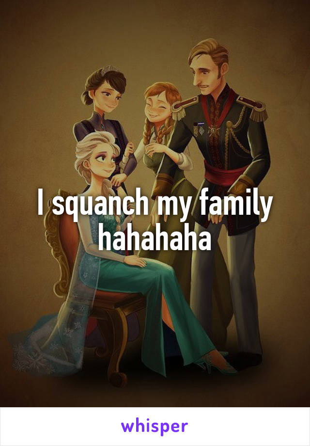 I squanch my family hahahaha