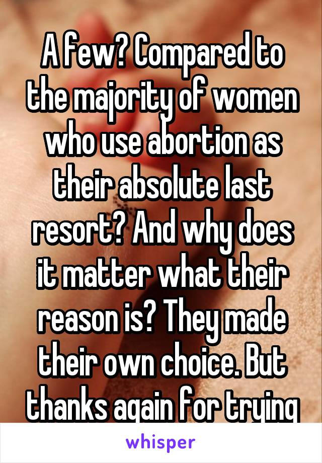 A few? Compared to the majority of women who use abortion as their absolute last resort? And why does it matter what their reason is? They made their own choice. But thanks again for trying