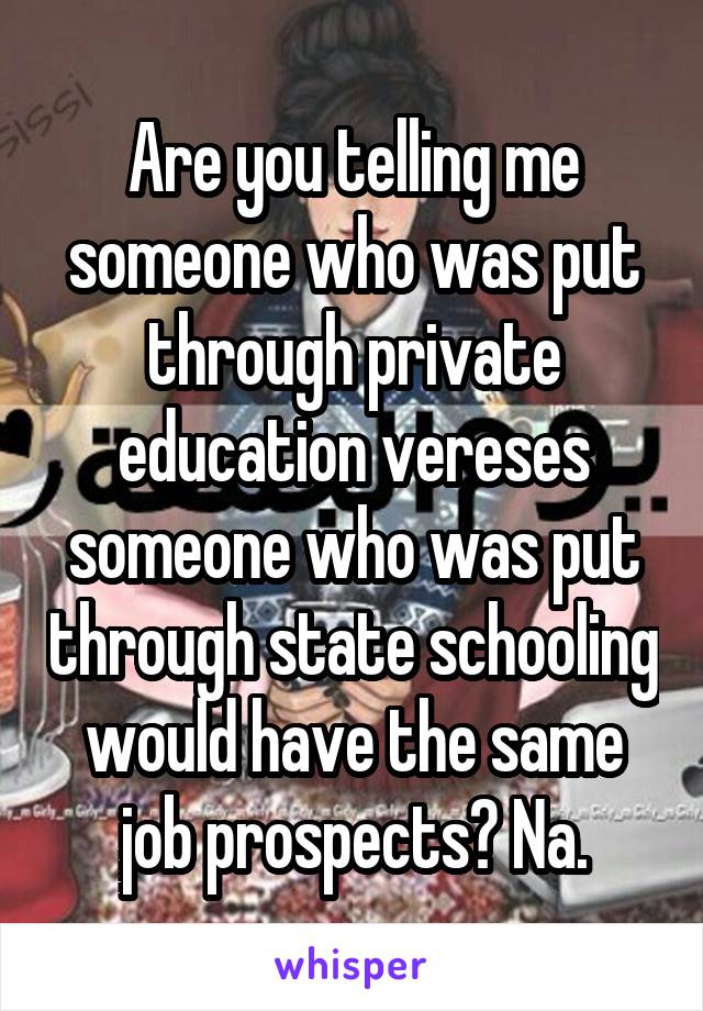 Are you telling me someone who was put through private education vereses someone who was put through state schooling would have the same job prospects? Na.
