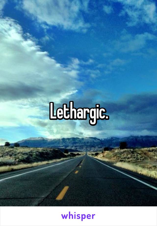 Lethargic.
