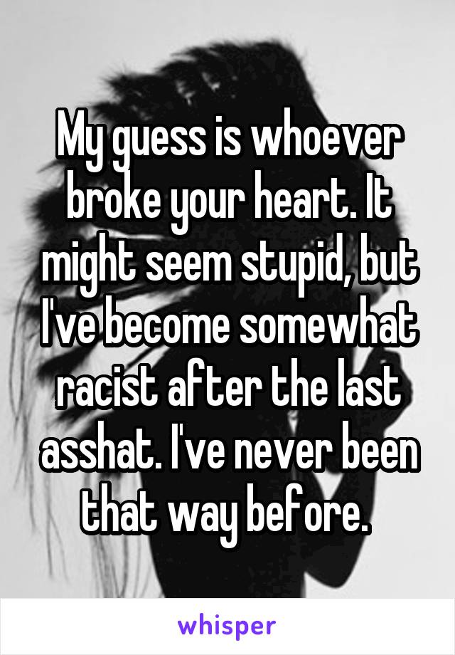 My guess is whoever broke your heart. It might seem stupid, but I've become somewhat racist after the last asshat. I've never been that way before. 