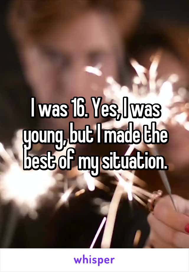 I was 16. Yes, I was young, but I made the best of my situation.