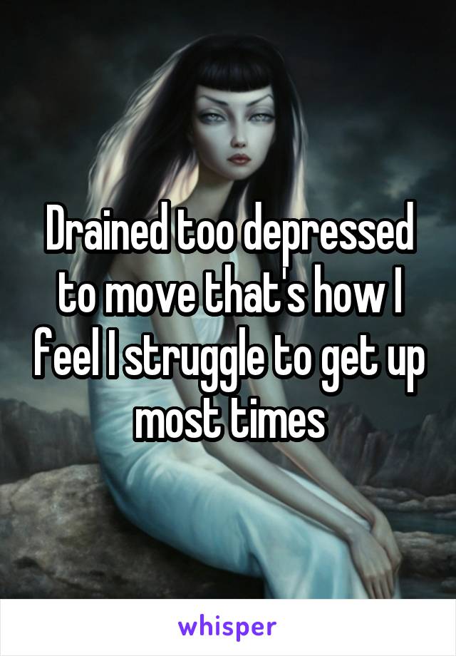 Drained too depressed to move that's how I feel I struggle to get up most times