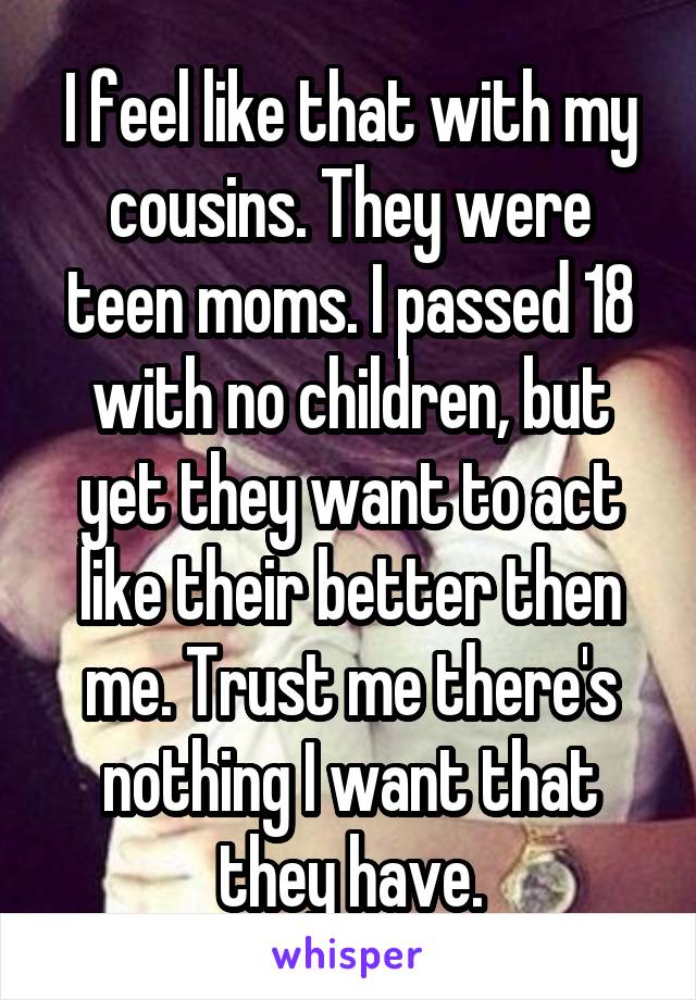 I feel like that with my cousins. They were teen moms. I passed 18 with no children, but yet they want to act like their better then me. Trust me there's nothing I want that they have.