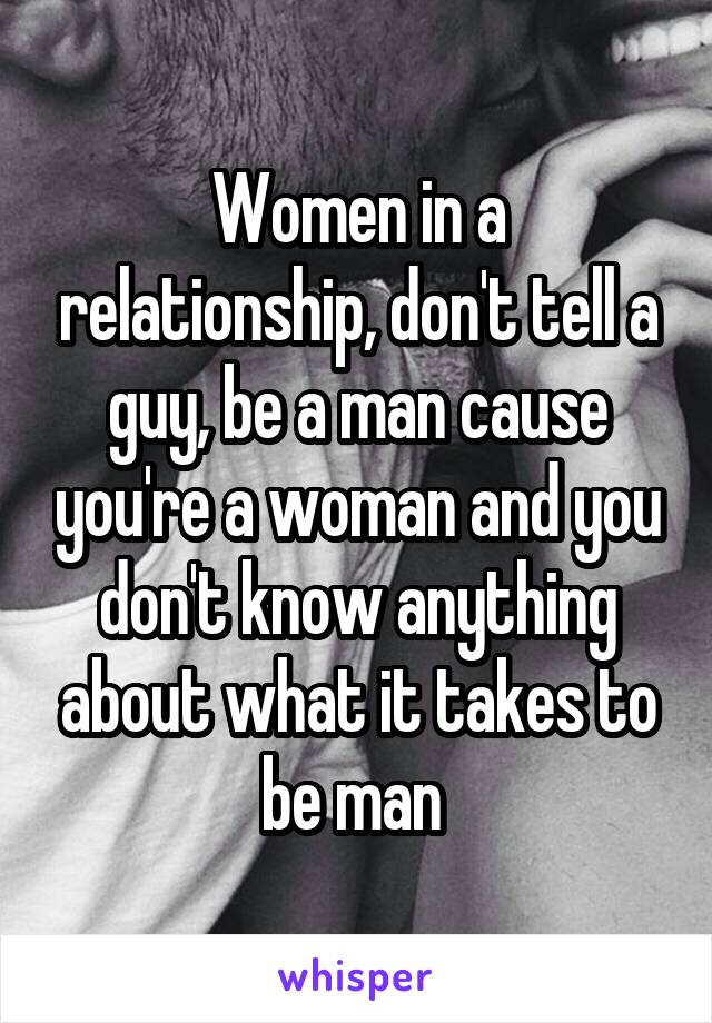 Women in a relationship, don't tell a guy, be a man cause you're a woman and you don't know anything about what it takes to be man 