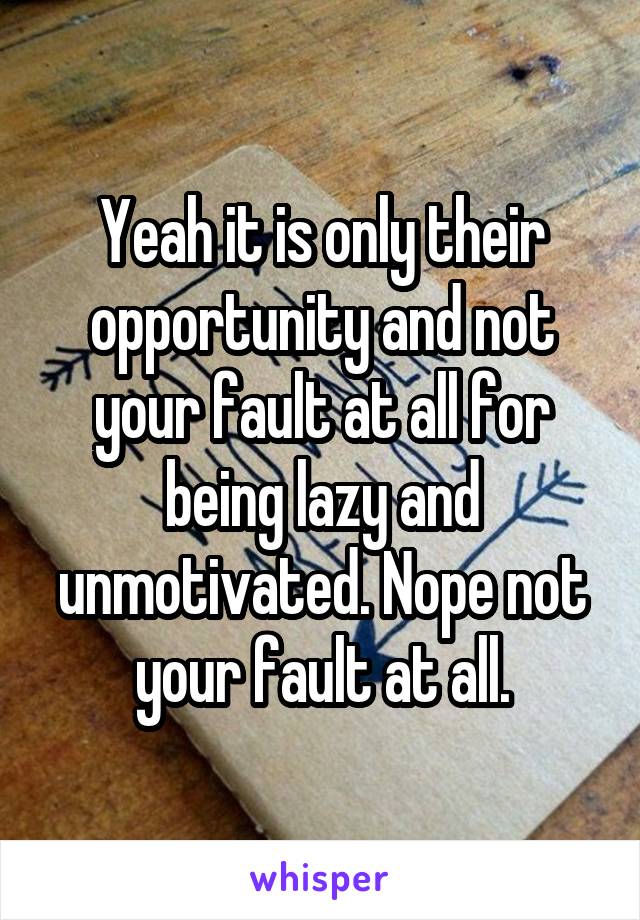 Yeah it is only their opportunity and not your fault at all for being lazy and unmotivated. Nope not your fault at all.
