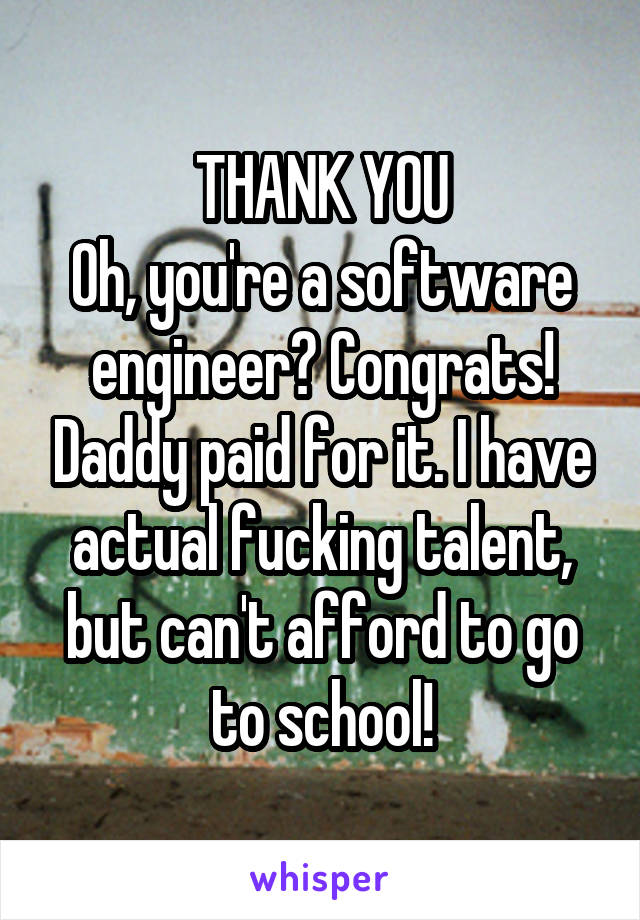 THANK YOU
Oh, you're a software engineer? Congrats! Daddy paid for it. I have actual fucking talent, but can't afford to go to school!